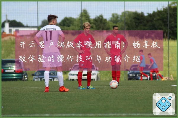 开云客户端版本使用指南:畅享极致体验的操作技巧与功能介绍
